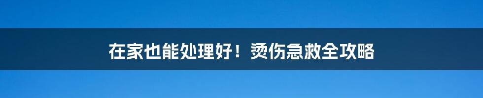 在家也能处理好！烫伤急救全攻略