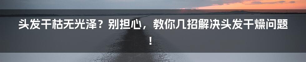 头发干枯无光泽？别担心，教你几招解决头发干燥问题！