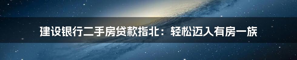 建设银行二手房贷款指北：轻松迈入有房一族