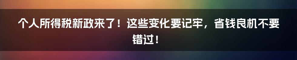 个人所得税新政来了！这些变化要记牢，省钱良机不要错过！