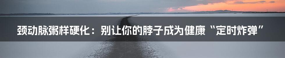 颈动脉粥样硬化：别让你的脖子成为健康“定时炸弹”