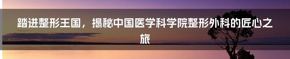 踏进整形王国，揭秘中国医学科学院整形外科的匠心之旅