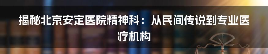 揭秘北京安定医院精神科：从民间传说到专业医疗机构