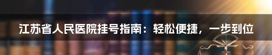 江苏省人民医院挂号指南：轻松便捷，一步到位