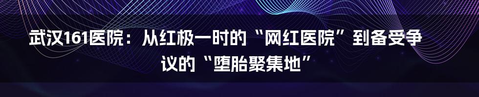 武汉161医院：从红极一时的“网红医院”到备受争议的“堕胎聚集地”