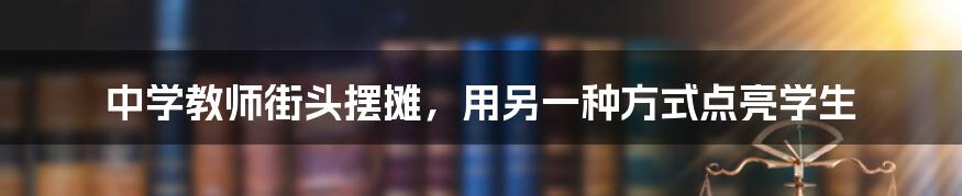 中学教师街头摆摊，用另一种方式点亮学生