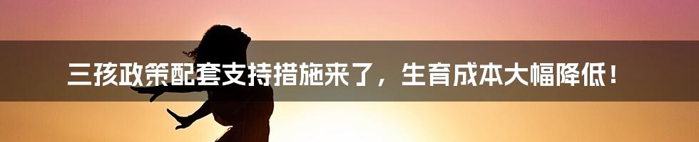 三孩政策配套支持措施来了，生育成本大幅降低！