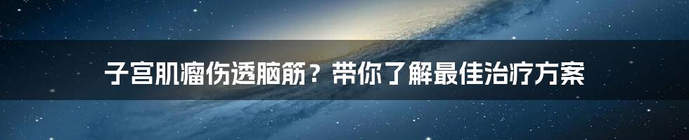 子宫肌瘤伤透脑筋？带你了解最佳治疗方案