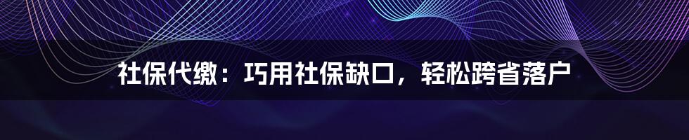 社保代缴：巧用社保缺口，轻松跨省落户