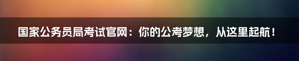 国家公务员局考试官网：你的公考梦想，从这里起航！