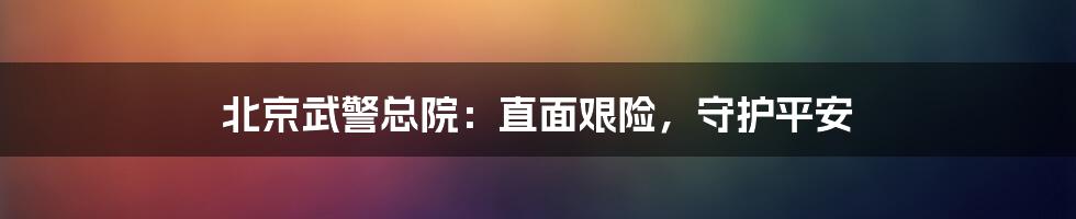 北京武警总院：直面艰险，守护平安