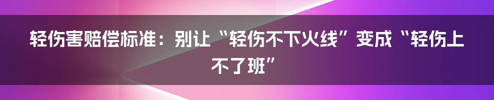 轻伤害赔偿标准：别让“轻伤不下火线”变成“轻伤上不了班”