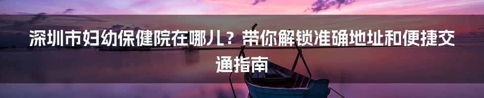 深圳市妇幼保健院在哪儿？带你解锁准确地址和便捷交通指南