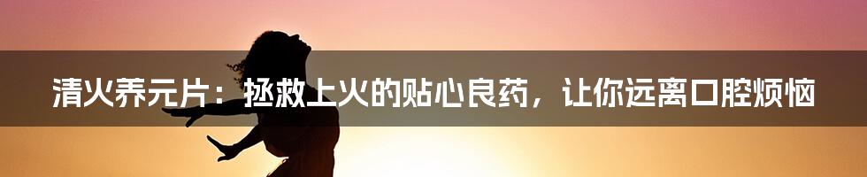 清火养元片：拯救上火的贴心良药，让你远离口腔烦恼