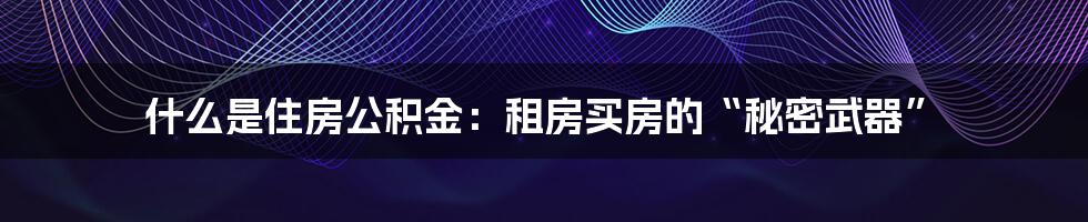 什么是住房公积金：租房买房的“秘密武器”