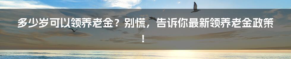 多少岁可以领养老金？别慌，告诉你最新领养老金政策！