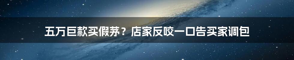 五万巨款买假茅？店家反咬一口告买家调包