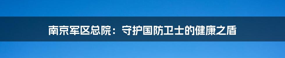 南京军区总院：守护国防卫士的健康之盾