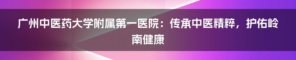 广州中医药大学附属第一医院：传承中医精粹，护佑岭南健康