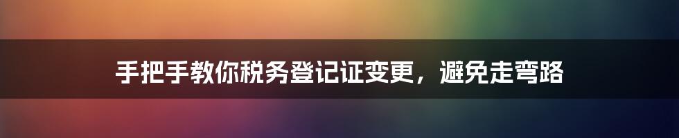 手把手教你税务登记证变更，避免走弯路