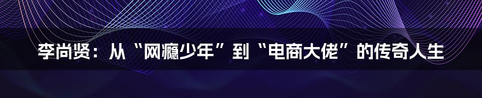 李尚贤：从“网瘾少年”到“电商大佬”的传奇人生
