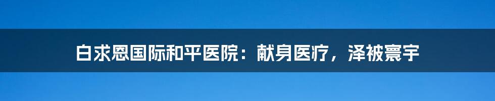 白求恩国际和平医院：献身医疗，泽被寰宇