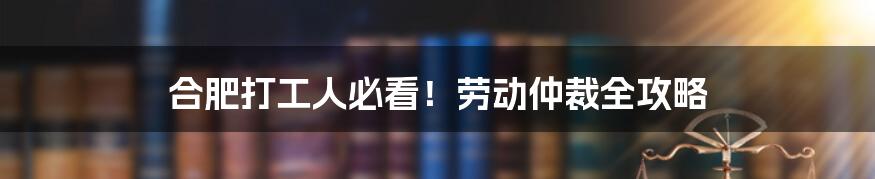 合肥打工人必看！劳动仲裁全攻略