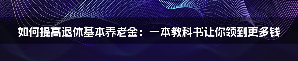 如何提高退休基本养老金：一本教科书让你领到更多钱