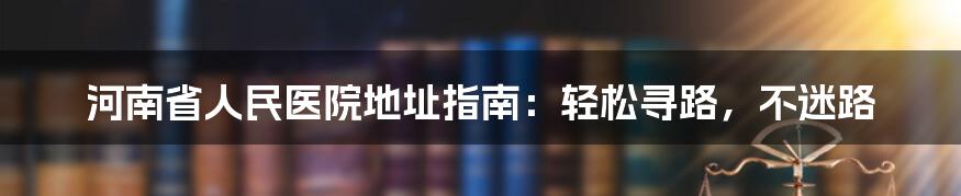 河南省人民医院地址指南：轻松寻路，不迷路