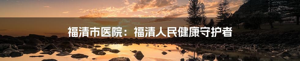 福清市医院：福清人民健康守护者