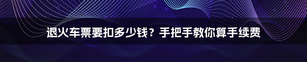 退火车票要扣多少钱？手把手教你算手续费