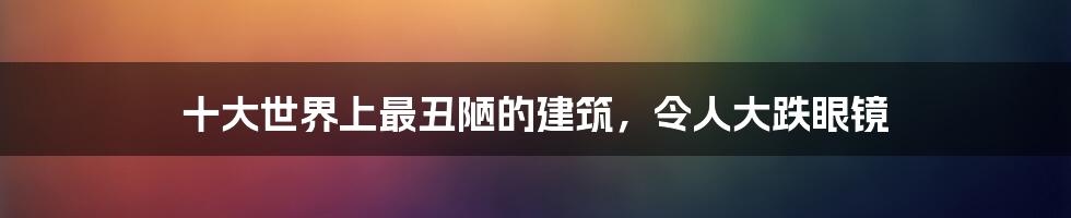 十大世界上最丑陋的建筑，令人大跌眼镜