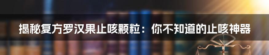 揭秘复方罗汉果止咳颗粒：你不知道的止咳神器