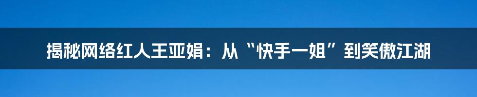 揭秘网络红人王亚娟：从“快手一姐”到笑傲江湖