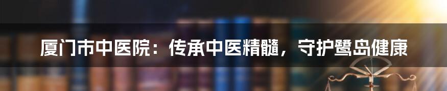 厦门市中医院：传承中医精髓，守护鹭岛健康