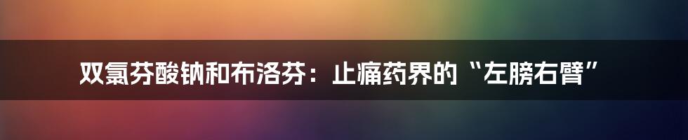 双氯芬酸钠和布洛芬：止痛药界的“左膀右臂”