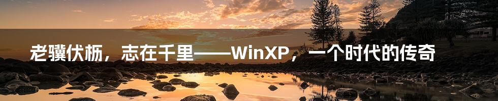 老骥伏枥，志在千里——WinXP，一个时代的传奇