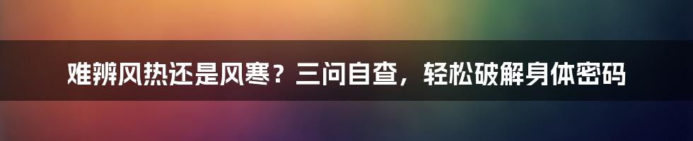 难辨风热还是风寒？三问自查，轻松破解身体密码