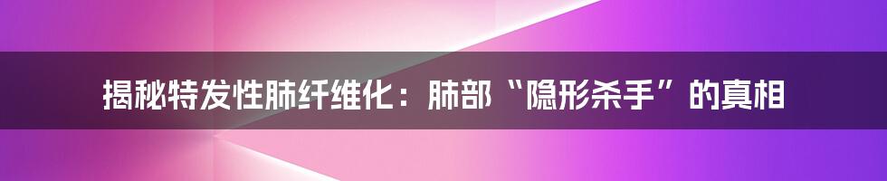 揭秘特发性肺纤维化：肺部“隐形杀手”的真相