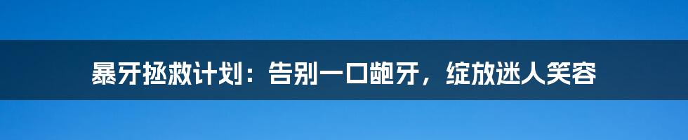 暴牙拯救计划：告别一口龅牙，绽放迷人笑容