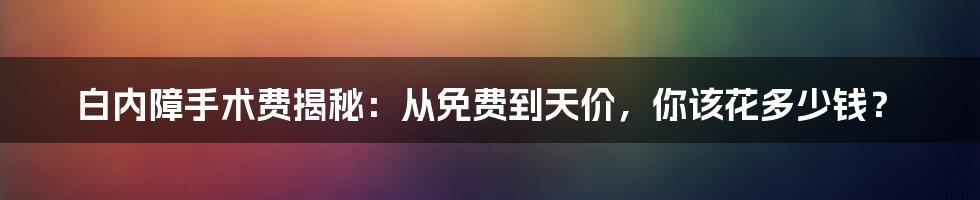 白内障手术费揭秘：从免费到天价，你该花多少钱？