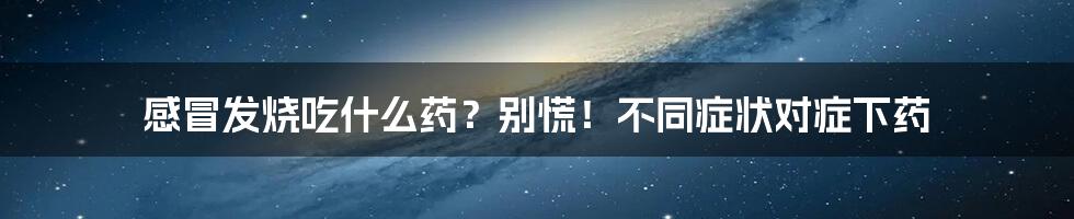 感冒发烧吃什么药？别慌！不同症状对症下药