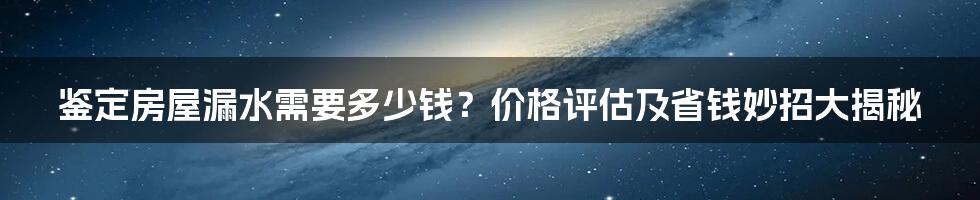 鉴定房屋漏水需要多少钱？价格评估及省钱妙招大揭秘