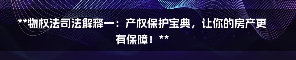 **物权法司法解释一：产权保护宝典，让你的房产更有保障！**