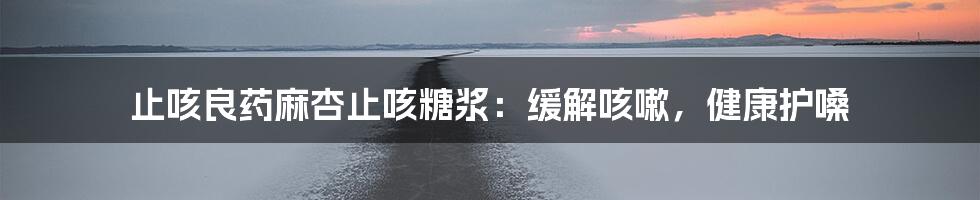 止咳良药麻杏止咳糖浆：缓解咳嗽，健康护嗓