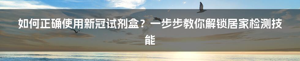 如何正确使用新冠试剂盒？一步步教你解锁居家检测技能