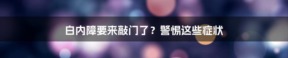 白内障要来敲门了？警惕这些症状