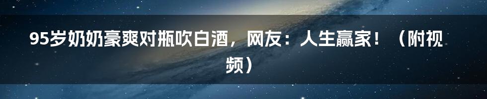 95岁奶奶豪爽对瓶吹白酒，网友：人生赢家！（附视频）