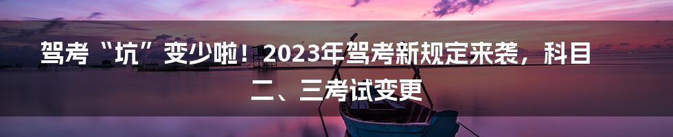 驾考“坑”变少啦！2023年驾考新规定来袭，科目二、三考试变更