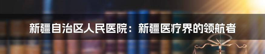 新疆自治区人民医院：新疆医疗界的领航者